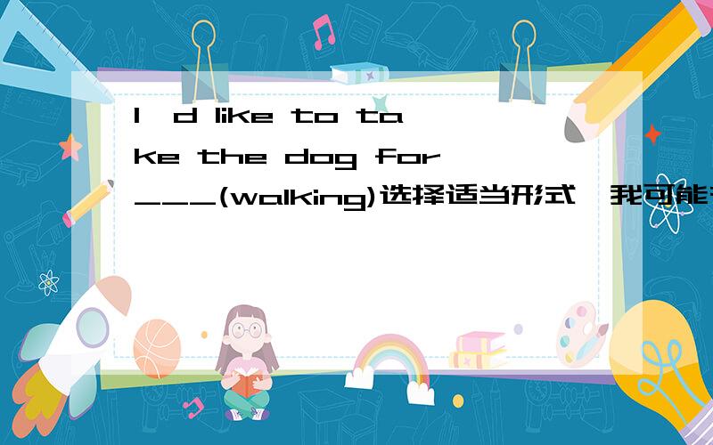 I'd like to take the dog for___(walking)选择适当形式,我可能有很多问题要问你,希望你能帮助我,为什么要这么做也要写出来