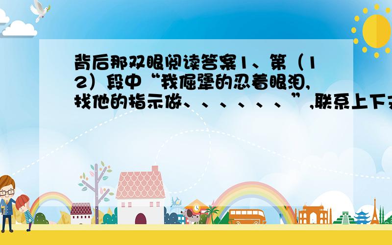 背后那双眼阅读答案1、第（12）段中“我倔犟的忍着眼泪,找他的指示做、、、、、、”,联系上下文,揣摩当时我的心理感受,写成一段心理描写,字数50字左右.2、第（16）段表达了作者怎样的