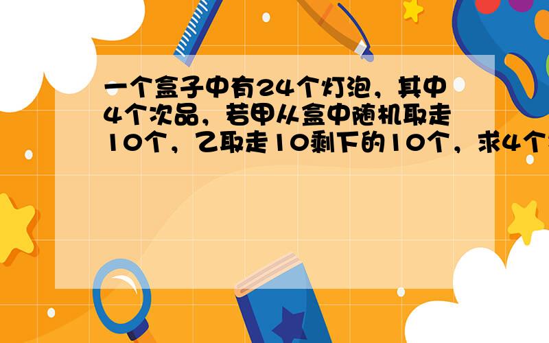 一个盒子中有24个灯泡，其中4个次品，若甲从盒中随机取走10个，乙取走10剩下的10个，求4个次品灯泡全部给一个人取走的概率是？（就是要么全部给甲取走了，要么给乙全部取走了）