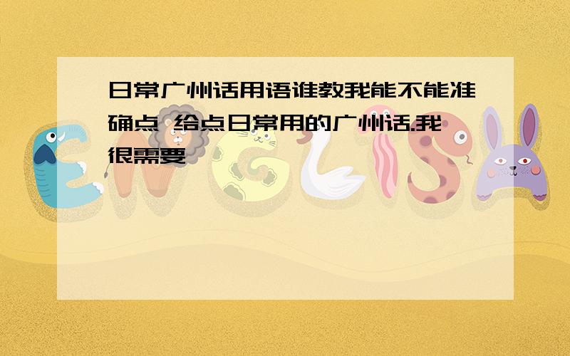 日常广州话用语谁教我能不能准确点 给点日常用的广州话.我很需要