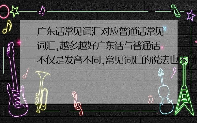 广东话常见词汇对应普通话常见词汇,越多越好广东话与普通话不仅是发音不同,常见词汇的说法也不同,举例说明（最少100个）e.g.警察局--差馆,警察--差人