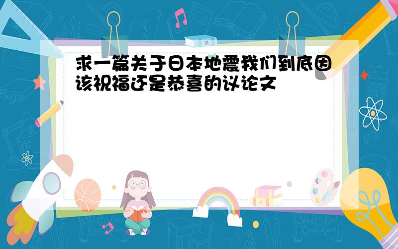 求一篇关于日本地震我们到底因该祝福还是恭喜的议论文