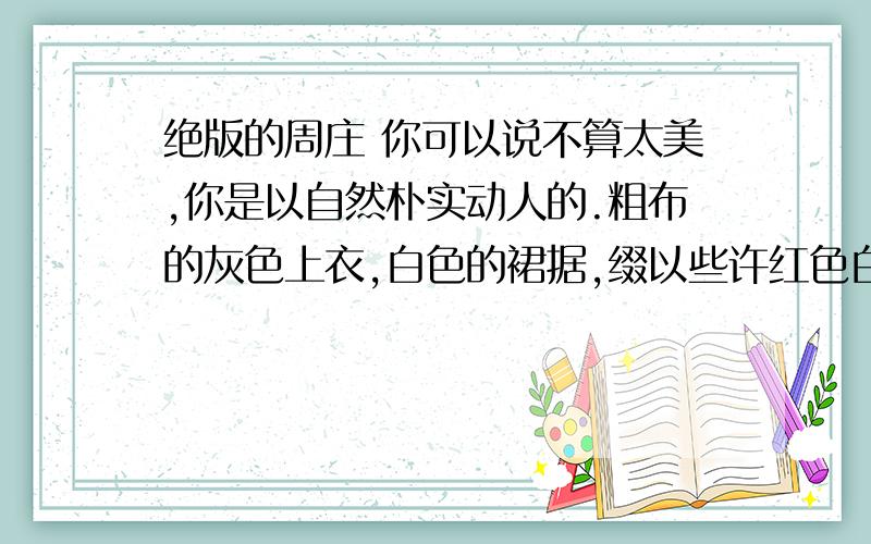 绝版的周庄 你可以说不算太美,你是以自然朴实动人的.粗布的灰色上衣,白色的裙据,缀以些许红色白色的小花及绿色的柳枝.清凌的流水柔成你的肌肤,双桥的钥匙恰到好处地挂在腰间,最紧要