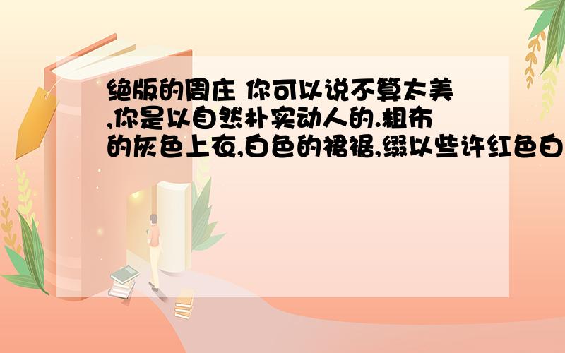 绝版的周庄 你可以说不算太美,你是以自然朴实动人的.粗布的灰色上衣,白色的裙裾,缀以些许红色白色的小花及绿色的柳枝.清澈的流水柔成你的肌肤,双桥的钥匙恰到好处地挂在腰间,最紧要