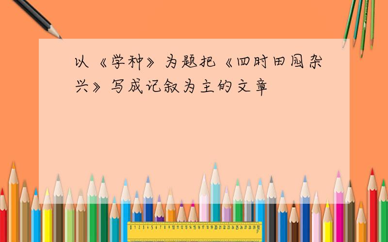 以《学种》为题把《四时田园杂兴》写成记叙为主的文章