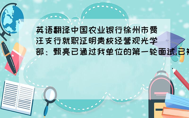 英语翻译中国农业银行徐州市贾汪支行就职证明贵校经营观光学部：甄亮已通过我单位的第一轮面试,已被正式录取,就职时间于2008年7月5日开始,希望贵校对其予以支持.