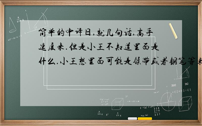 简单的中译日,就几句话,高手速度来.但是小王不知道里面是什么.小王想里面可能是领带或者钢笔等东西,但是他想要一本词典.他很感谢朋友,并对朋友说了谢谢.语法简单点,符合一个大一初学