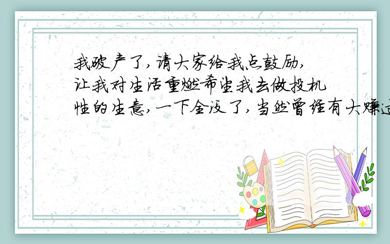 我破产了,请大家给我点鼓励,让我对生活重燃希望我去做投机性的生意,一下全没了,当然曾经有大赚过.我心理素质还算不错,没有崩溃,没有像以前遇到点小挫折就去喝醉麻痹自己,难道人经历