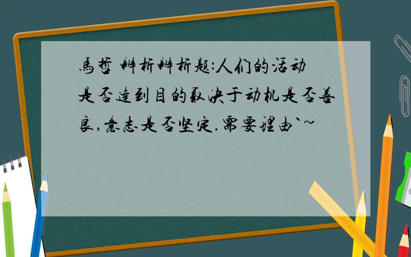 马哲 辨析辨析题:人们的活动是否达到目的取决于动机是否善良,意志是否坚定.需要理由`~