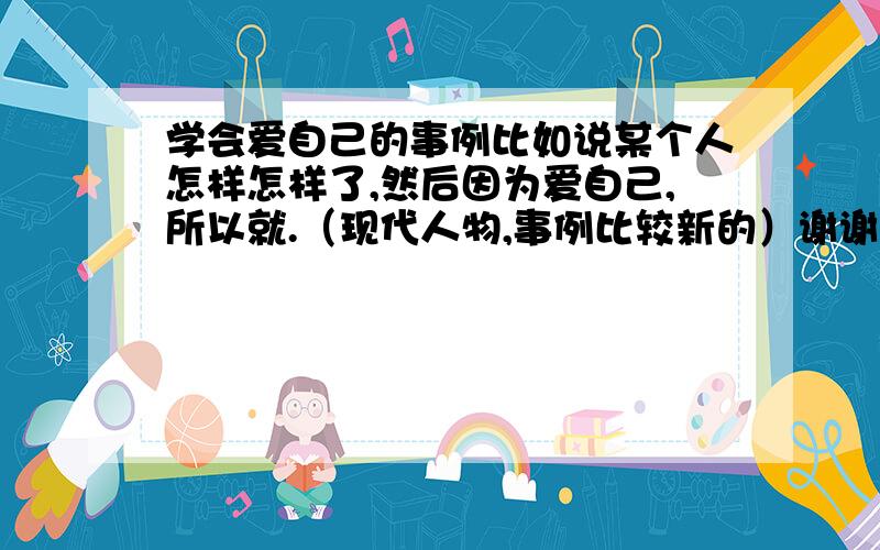 学会爱自己的事例比如说某个人怎样怎样了,然后因为爱自己,所以就.（现代人物,事例比较新的）谢谢啦!