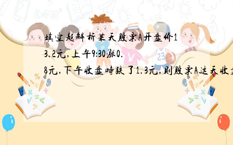 填空题解析某天股票A开盘价13.2元,上午9：30涨0.8元,下午收盘时跌了1.3元,则股票A这天收盘价为（ ）.