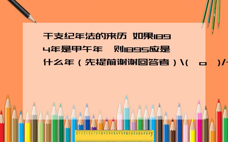 干支纪年法的来历 如果1894年是甲午年,则1895应是什么年（先提前谢谢回答者）\(^o^)/~