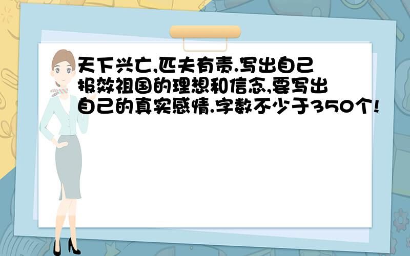 天下兴亡,匹夫有责.写出自己报效祖国的理想和信念,要写出自己的真实感情.字数不少于350个!