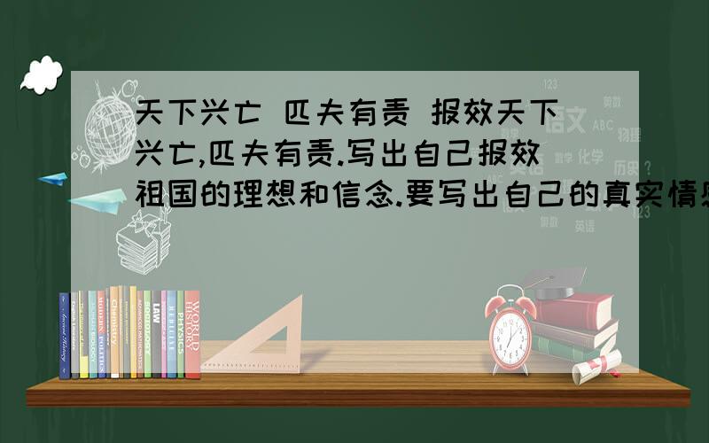 天下兴亡 匹夫有责 报效天下兴亡,匹夫有责.写出自己报效祖国的理想和信念.要写出自己的真实情感350字