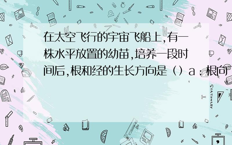 在太空飞行的宇宙飞船上,有一株水平放置的幼苗,培养一段时间后,根和经的生长方向是（）a：根向下生长,经向上生长b：根和经都向上生长c;根向水平方向生长,经向上生长d：根和经都向水平