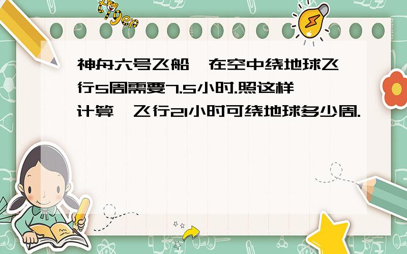 神舟六号飞船,在空中绕地球飞行5周需要7.5小时.照这样计算,飞行21小时可绕地球多少周.