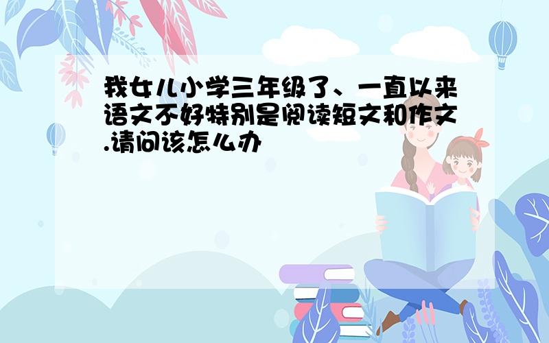 我女儿小学三年级了、一直以来语文不好特别是阅读短文和作文.请问该怎么办