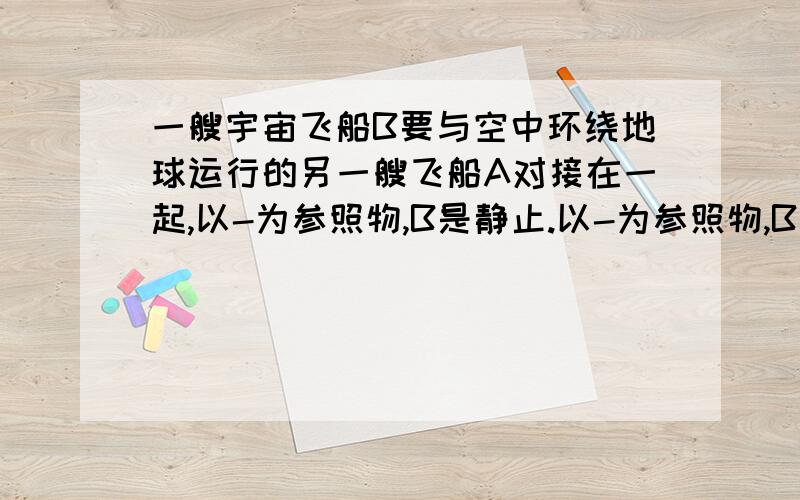 一艘宇宙飞船B要与空中环绕地球运行的另一艘飞船A对接在一起,以-为参照物,B是静止.以-为参照物,B是运动?