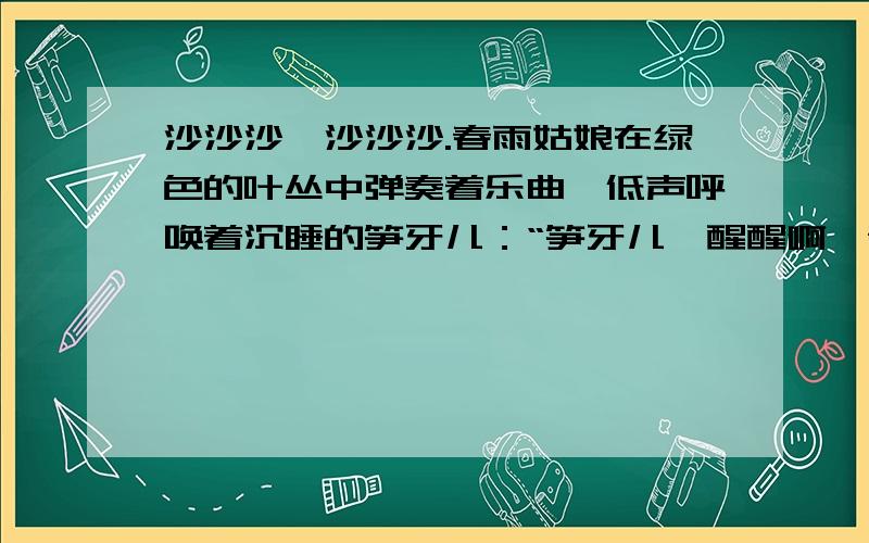 沙沙沙,沙沙沙.春雨姑娘在绿色的叶丛中弹奏着乐曲,低声呼唤着沉睡的笋牙儿：“笋牙儿,醒醒啊,春天来”笋牙儿被叫醒了.（她揉了揉眼睛,伸了伸懒腰,看着四周仍然一片漆黑,撒娇地说：“