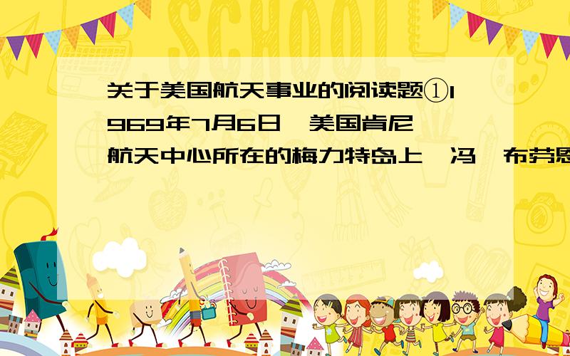 关于美国航天事业的阅读题①1969年7月6日,美国肯尼迪航天中心所在的梅力特岛上,冯•布劳恩博士亲临控制中心.上午9时32分,布劳恩博士为他设计的“土星”5号火箭下达了“倒计时”的指