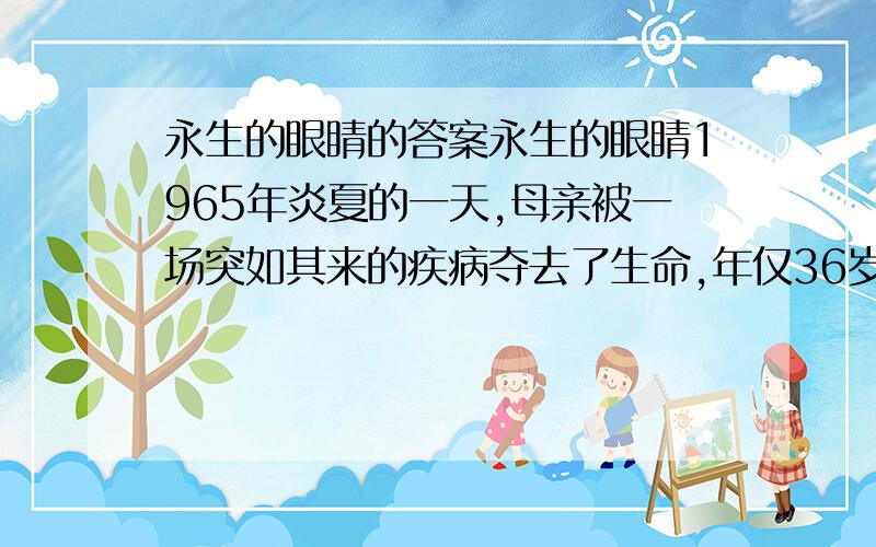 永生的眼睛的答案永生的眼睛1965年炎夏的一天,母亲被一场突如其来的疾病夺去了生命,年仅36岁.下午,一位警官来访,为医院要取母亲的眼睛角膜而征求父亲的意见.我惊呆了,不明白那些医生为