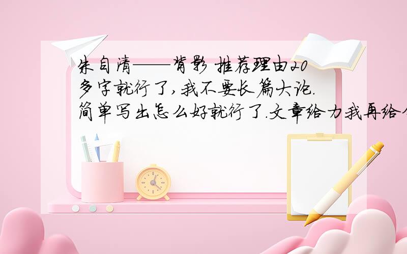 朱自清——背影 推荐理由20多字就行了,我不要长篇大论.简单写出怎么好就行了.文章给力我再给分.