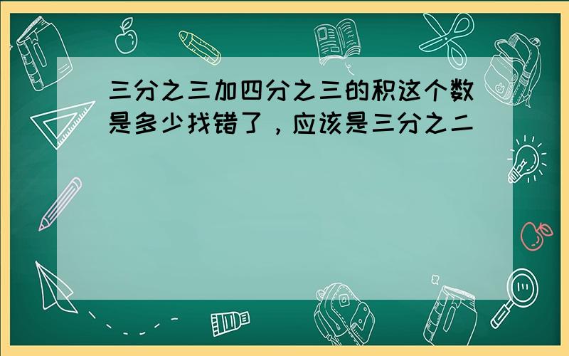 三分之三加四分之三的积这个数是多少找错了，应该是三分之二