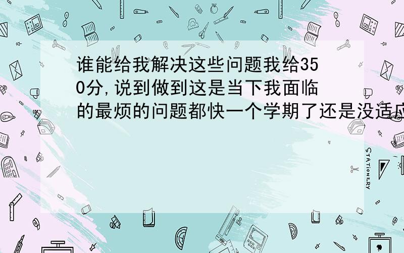 谁能给我解决这些问题我给350分,说到做到这是当下我面临的最烦的问题都快一个学期了还是没适应,除了数学学起最简单而外其他每一科都恼火,我的感觉是高中的课堂容量太大,往往一天就要