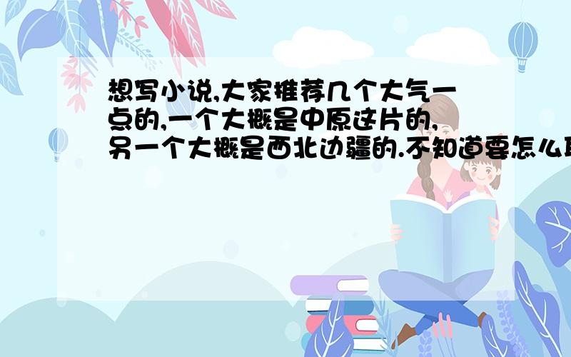 想写小说,大家推荐几个大气一点的,一个大概是中原这片的,另一个大概是西北边疆的.不知道要怎么取,不要文艺,但要大气点.比如我记得有个国名叫南越,这样就好.“国”字能不加就不加,什么