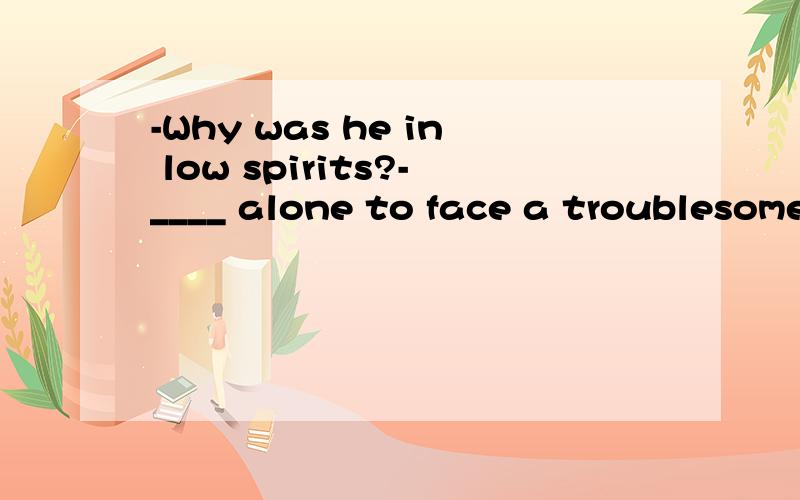 -Why was he in low spirits?-____ alone to face a troublesome legal case.A.Left B.Being left C.Having left D.To leaveWhy was he in low spirits?-____ alone to face a troublesome legal case.A.Left B.Being left C.Having left D.To leave我认为答案应