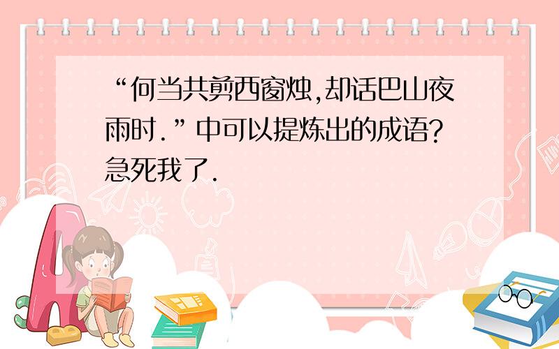 “何当共剪西窗烛,却话巴山夜雨时.”中可以提炼出的成语?急死我了.