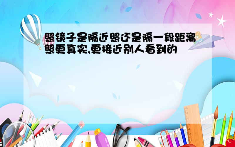 照镜子是隔近照还是隔一段距离照更真实,更接近别人看到的