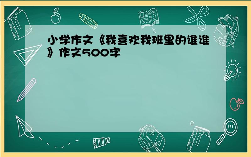 小学作文《我喜欢我班里的谁谁》作文500字