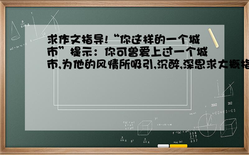 求作文指导!“你这样的一个城市”提示：你可曾爱上过一个城市,为他的风情所吸引,沉醉,深思求大概指导一下怎么写就行!