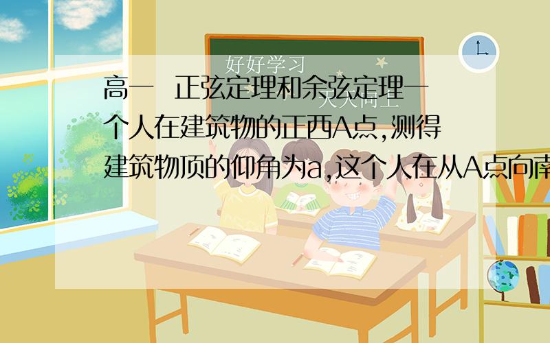 高一  正弦定理和余弦定理一个人在建筑物的正西A点,测得建筑物顶的仰角为a,这个人在从A点向南走到B点,在测得建筑物顶的仰角是b,设A,B间的距离是c,证明：建筑物的高是csinasinb/根号下sin(a+b