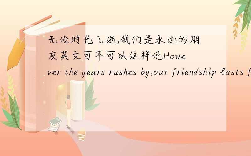 无论时光飞逝,我们是永远的朋友英文可不可以这样说However the years rushes by,our friendship lasts forever.这是我作文里的一句话,不知道可不可以这样写?时态用has rushed by还是rushes by,还有后面的last.不