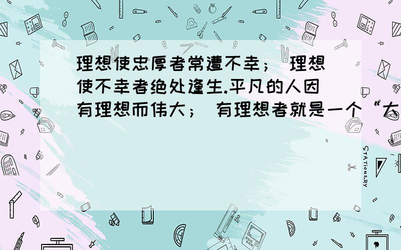 理想使忠厚者常遭不幸； 理想使不幸者绝处逢生.平凡的人因有理想而伟大； 有理想者就是一个“大写的人”.世界上总有人抛弃了理想,理想却从来不抛弃任何人.给罪人新生,理想是还魂的仙