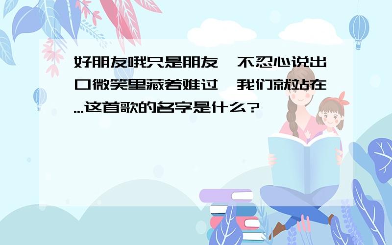 好朋友哦只是朋友,不忍心说出口微笑里藏着难过,我们就站在...这首歌的名字是什么?