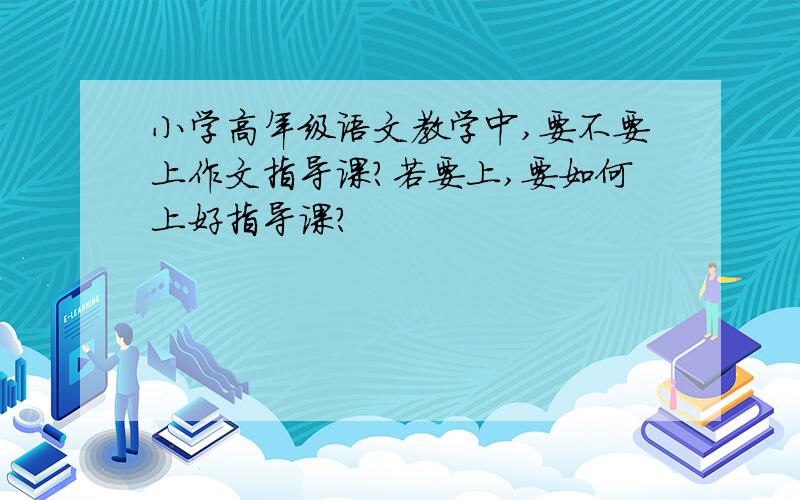 小学高年级语文教学中,要不要上作文指导课?若要上,要如何上好指导课?