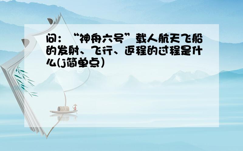 问：“神舟六号”载人航天飞船的发射、飞行、返程的过程是什么(j简单点）