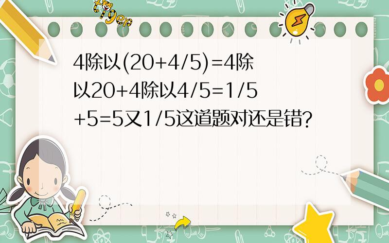 4除以(20+4/5)=4除以20+4除以4/5=1/5+5=5又1/5这道题对还是错?