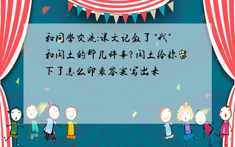 和同学交流：课文记叙了“我”和闰土的那几件事?闰土给你留下了怎么印象答案写出来