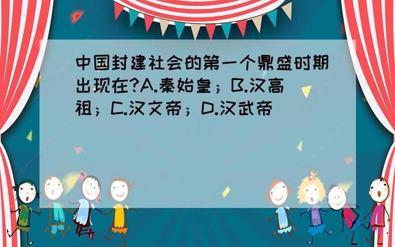 中国封建社会的第一个鼎盛时期出现在?A.秦始皇；B.汉高祖；C.汉文帝；D.汉武帝