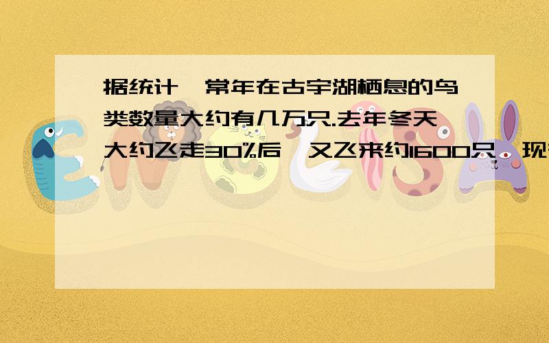 据统计,常年在古宇湖栖息的鸟类数量大约有几万只.去年冬天大约飞走30%后,又飞来约1600只,现有的鸟的只数与原有的鸟的只数的比约是3：4.原来的鸟有大约有多少只?