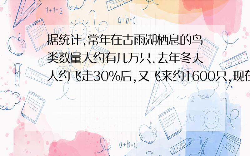 据统计,常年在古雨湖栖息的鸟类数量大约有几万只.去年冬天大约飞走30%后,又飞来约1600只,现在的鸟的只数与原有的鸟的只数的比约是3:4.原来的鸟大约有多少只?