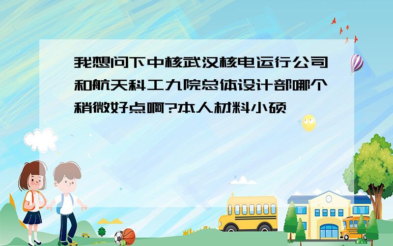 我想问下中核武汉核电运行公司和航天科工九院总体设计部哪个稍微好点啊?本人材料小硕