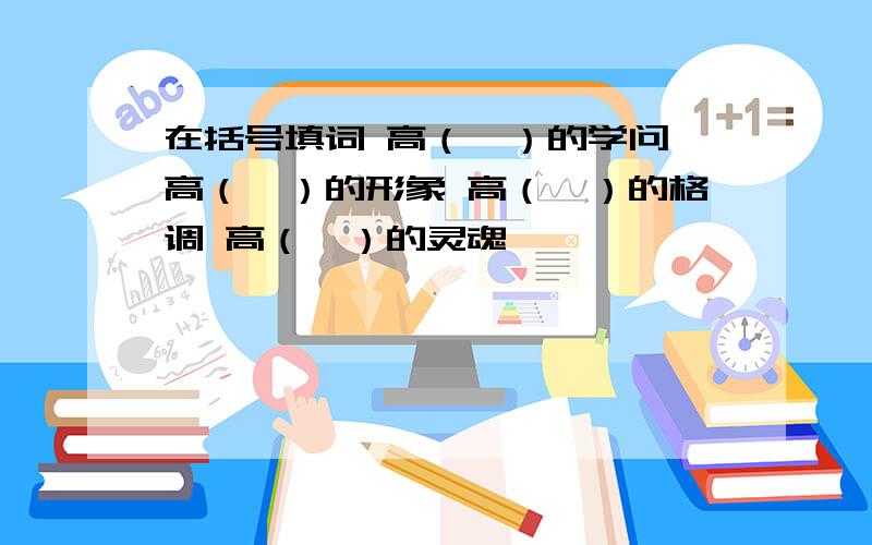 在括号填词 高（　）的学问 高（　）的形象 高（　）的格调 高（　）的灵魂