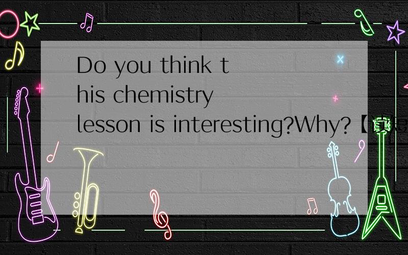 Do you think this chemistry lesson is interesting?Why?【读短文回答问题】My friend Paul will never forget his first chemistry teacher.He was a little man with thick glasses,but he had a strange way of making his classes lively and interesting