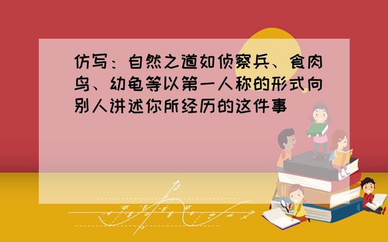 仿写：自然之道如侦察兵、食肉鸟、幼龟等以第一人称的形式向别人讲述你所经历的这件事