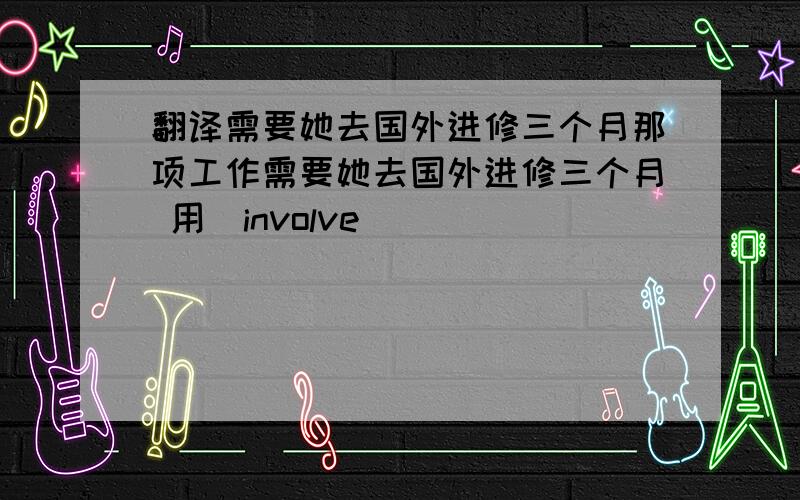 翻译需要她去国外进修三个月那项工作需要她去国外进修三个月 用（involve）